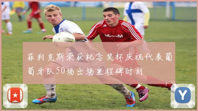 菲利克斯荣获纪念奖杯庆祝代表葡萄牙队50场出场里程碑时刻