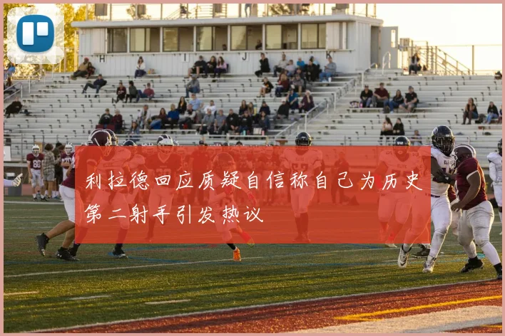 利拉德回应质疑自信称自己为历史第二射手引发热议