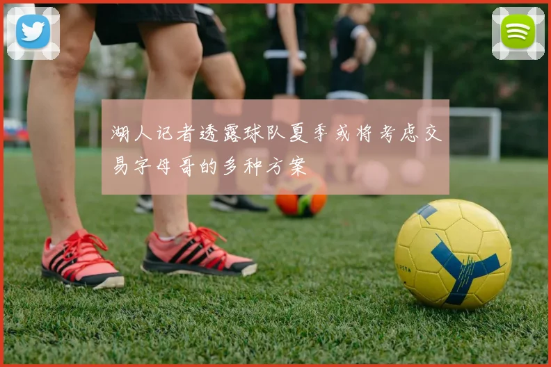 湖人记者透露球队夏季或将考虑交易字母哥的多种方案