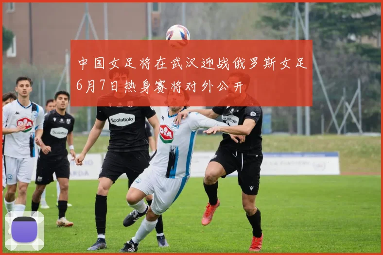 中国女足将在武汉迎战俄罗斯女足6月7日热身赛将对外公开