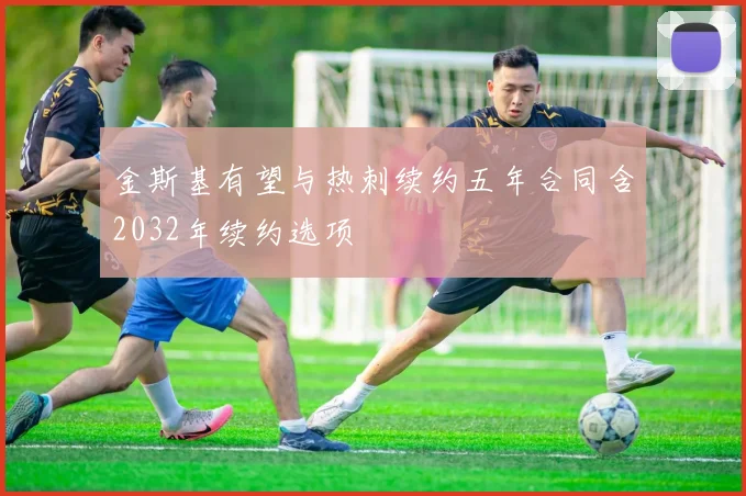 金斯基有望与热刺续约五年合同含2032年续约选项