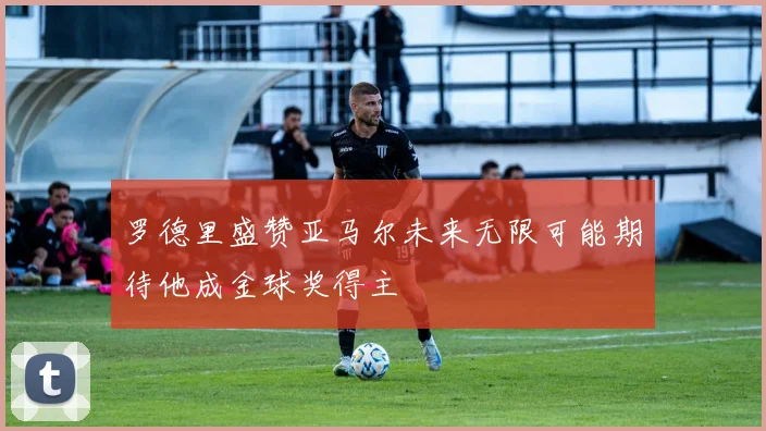 罗德里盛赞亚马尔未来无限可能期待他成金球奖得主
