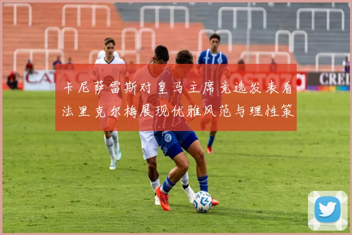 卡尼萨雷斯对皇马主席竞选发表看法里克尔梅展现优雅风范与理性策略