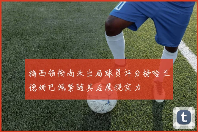 梅西领衔尚未出局球员评分榜哈兰德姆巴佩紧随其后展现实力