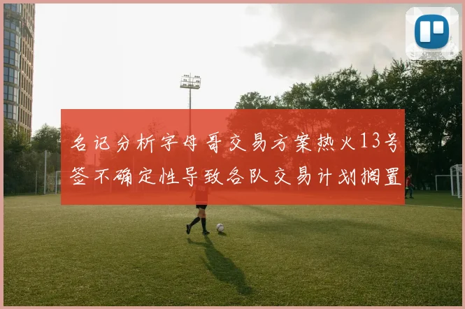 名记分析字母哥交易方案热火13号签不确定性导致各队交易计划搁置