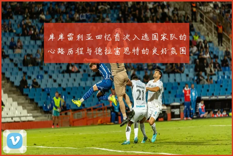 库库雷利亚回忆首次入选国家队的心路历程与德拉富恩特的良好氛围