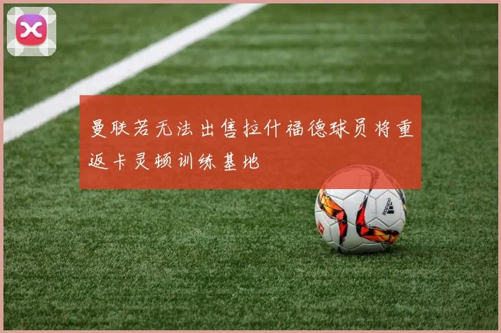 曼联若无法出售拉什福德球员将重返卡灵顿训练基地