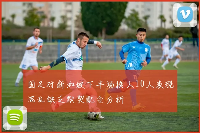 国足对新加坡下半场换人10人表现混乱缺乏默契配合分析