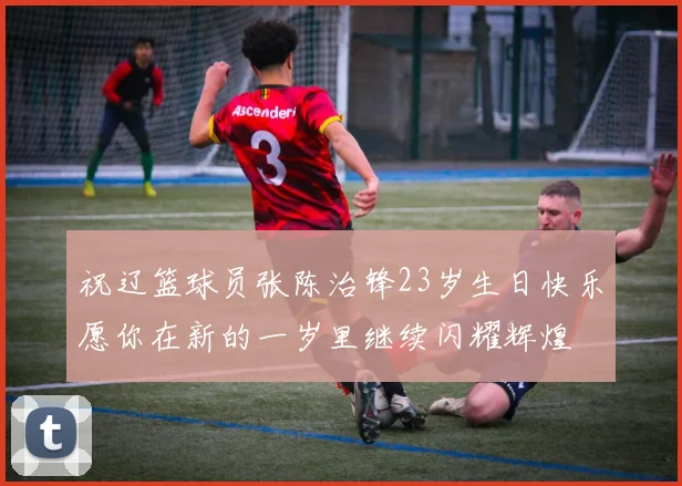 祝辽篮球员张陈治锋23岁生日快乐愿你在新的一岁里继续闪耀辉煌